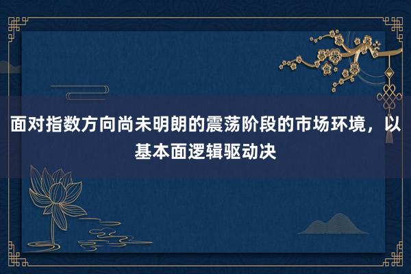 面对指数方向尚未明朗的震荡阶段的市场环境，以基本面逻辑驱动决