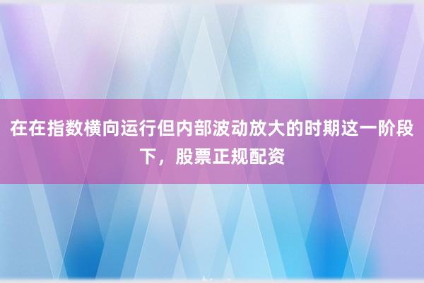 在在指数横向运行但内部波动放大的时期这一阶段下，股票正规配资