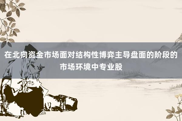 在北向资金市场面对结构性博弈主导盘面的阶段的市场环境中专业股