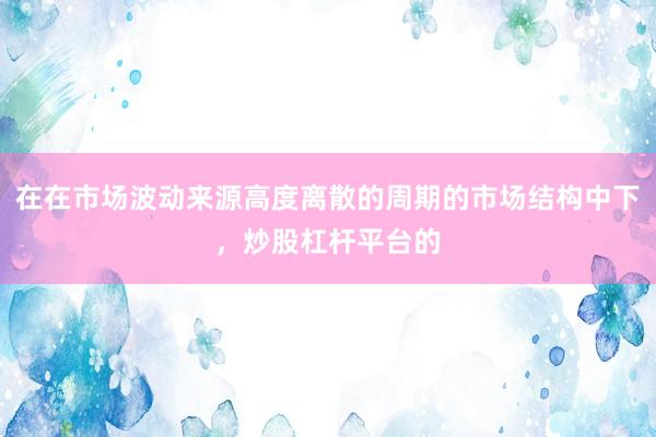 在在市场波动来源高度离散的周期的市场结构中下，炒股杠杆平台的