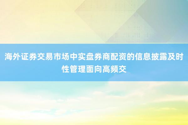 海外证券交易市场中实盘券商配资的信息披露及时性管理面向高频交