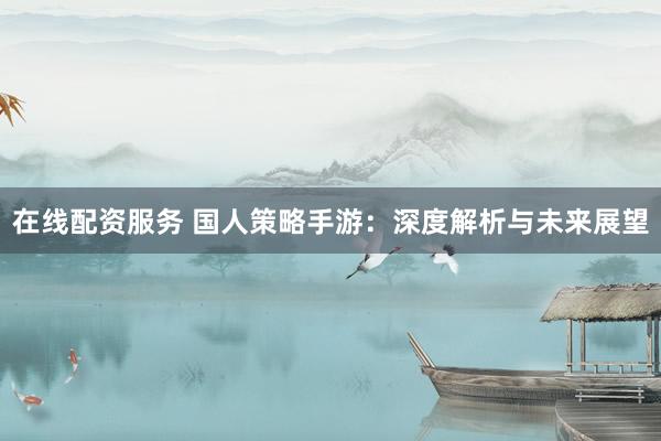 在线配资服务 国人策略手游：深度解析与未来展望