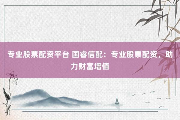 专业股票配资平台 国睿信配：专业股票配资，助力财富增值