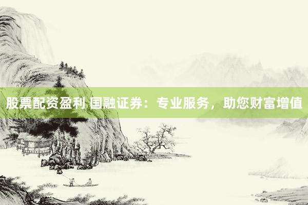 股票配资盈利 国融证券：专业服务，助您财富增值