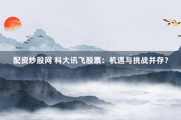 配资炒股网 科大讯飞股票：机遇与挑战并存？