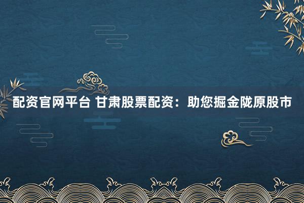 配资官网平台 甘肃股票配资：助您掘金陇原股市