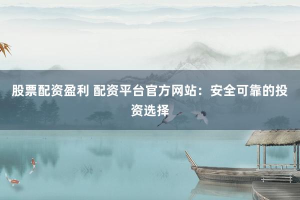股票配资盈利 配资平台官方网站：安全可靠的投资选择