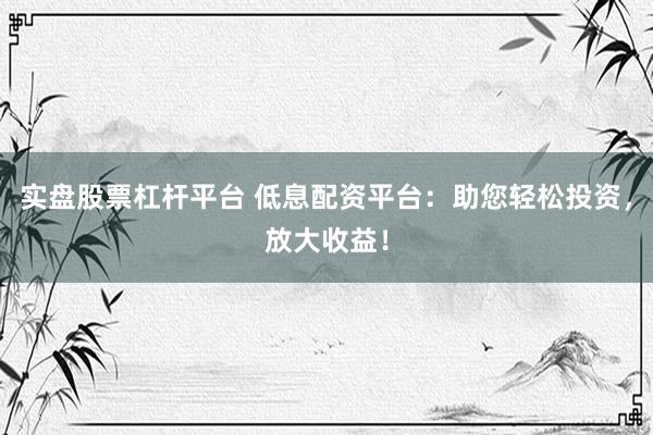 实盘股票杠杆平台 低息配资平台：助您轻松投资，放大收益！