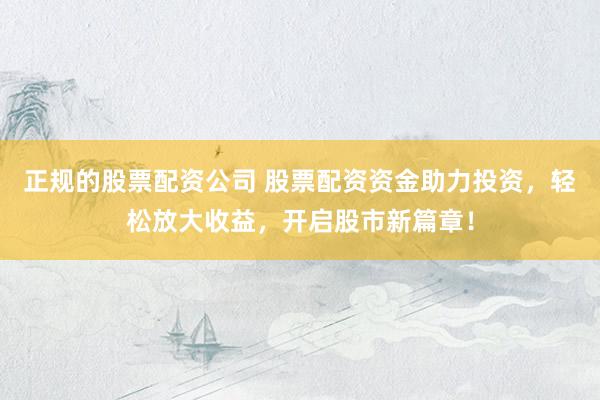 正规的股票配资公司 股票配资资金助力投资，轻松放大收益，开启股市新篇章！