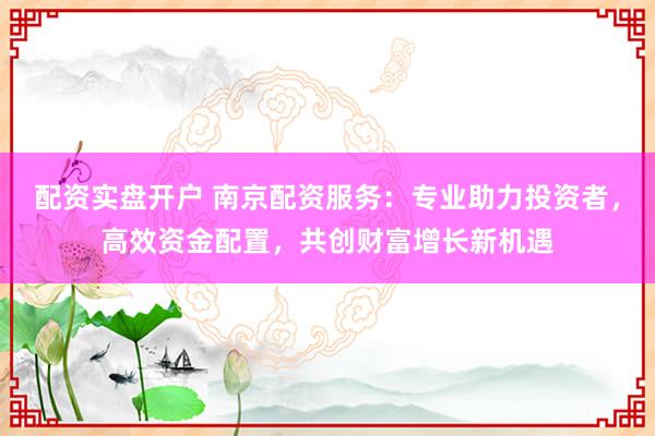 配资实盘开户 南京配资服务：专业助力投资者，高效资金配置，共创财富增长新机遇