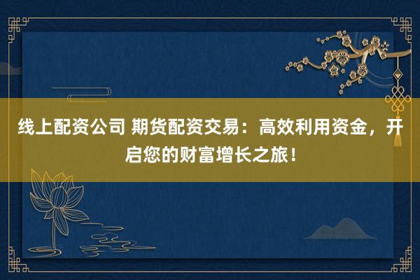 线上配资公司 期货配资交易：高效利用资金，开启您的财富增长之旅！