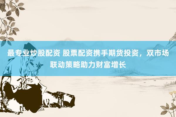 最专业炒股配资 股票配资携手期货投资，双市场联动策略助力财富增长