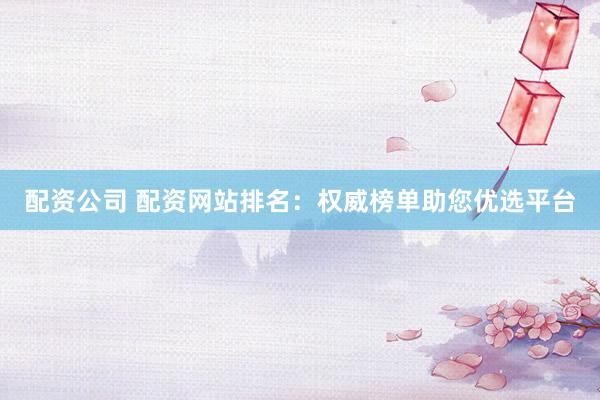 配资公司 配资网站排名：权威榜单助您优选平台