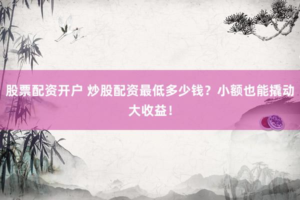 股票配资开户 炒股配资最低多少钱？小额也能撬动大收益！
