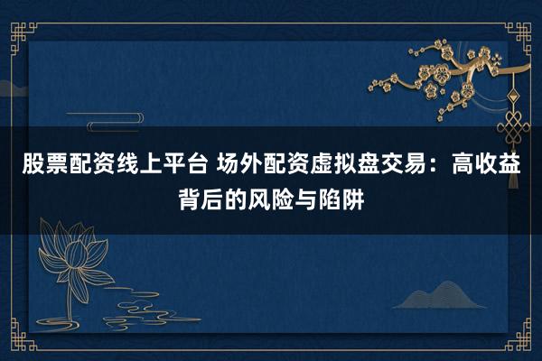 股票配资线上平台 场外配资虚拟盘交易：高收益背后的风险与陷阱
