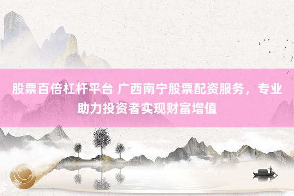 股票百倍杠杆平台 广西南宁股票配资服务，专业助力投资者实现财富增值