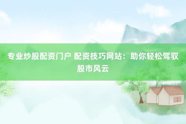 专业炒股配资门户 配资技巧网站:助你轻松驾驭股市风云