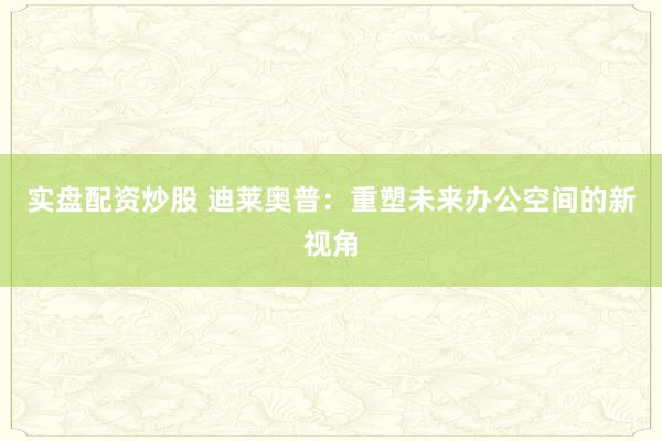 实盘配资炒股 迪莱奥普：重塑未来办公空间的新视角