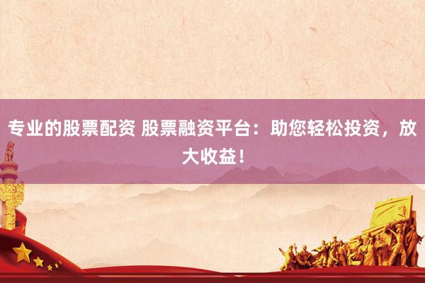 专业的股票配资 股票融资平台：助您轻松投资，放大收益！
