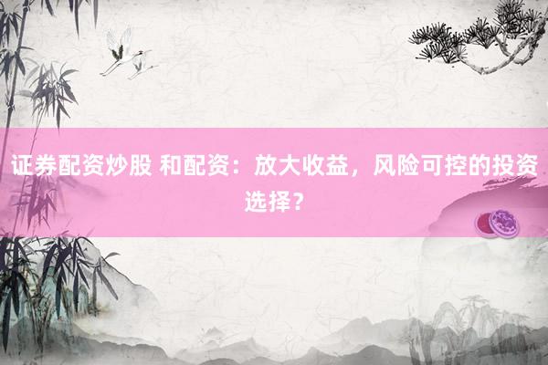 证券配资炒股 和配资：放大收益，风险可控的投资选择？