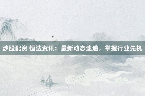 炒股配资 恒达资讯:最新动态速递,掌握行业先机