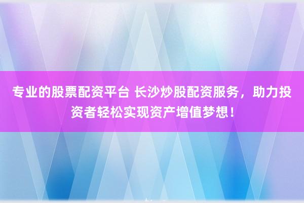 专业的股票配资平台 长沙炒股配资服务，助力投资者轻松实现资产增值梦想！