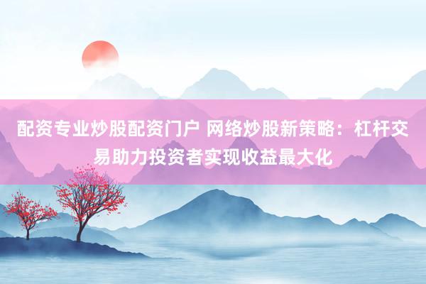 配资专业炒股配资门户 网络炒股新策略：杠杆交易助力投资者实现收益最大化