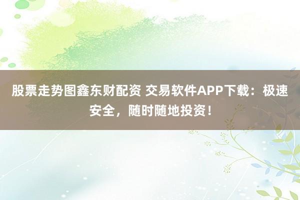 股票走势图鑫东财配资 交易软件APP下载：极速安全，随时随地投资！