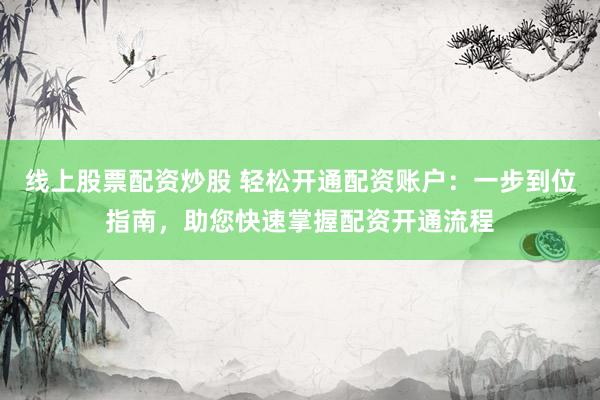 线上股票配资炒股 轻松开通配资账户：一步到位指南，助您快速掌握配资开通流程