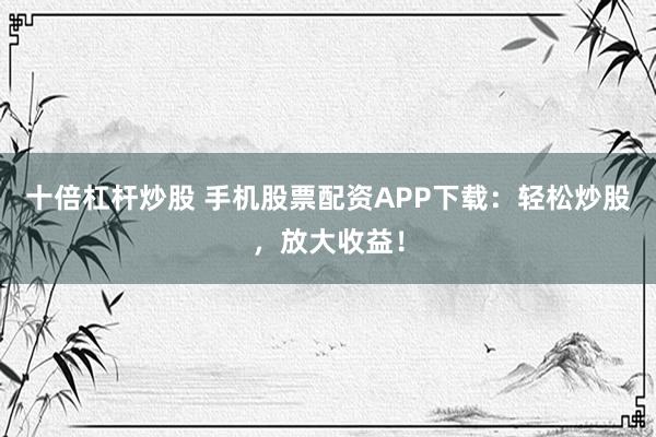 十倍杠杆炒股 手机股票配资APP下载：轻松炒股，放大收益！