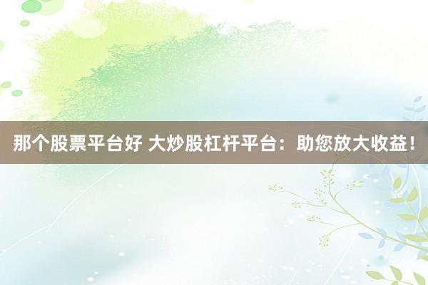 那个股票平台好 大炒股杠杆平台：助您放大收益！