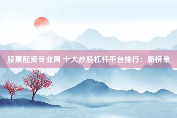 股票配资专业网 十大炒股杠杆平台排行：新榜单
