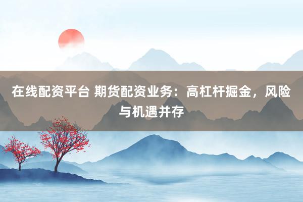 在线配资平台 期货配资业务:高杠杆掘金,风险与机遇并存
