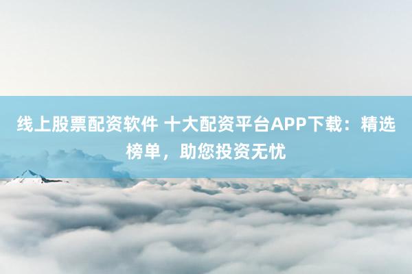 线上股票配资软件 十大配资平台APP下载：精选榜单，助您投资无忧