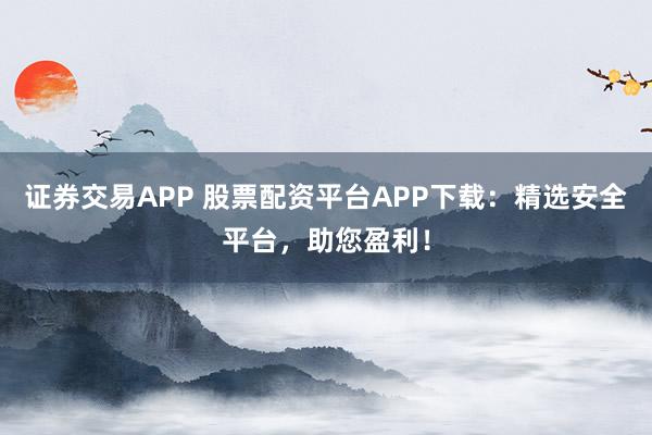 证券交易APP 股票配资平台APP下载：精选安全平台，助您盈利！
