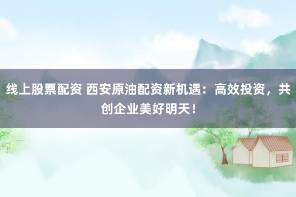 线上股票配资 西安原油配资新机遇：高效投资，共创企业美好明天！