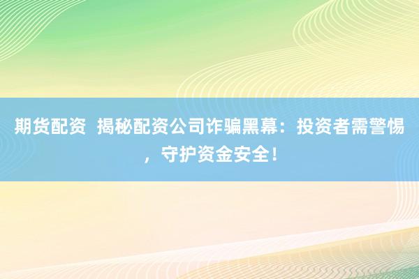 期货配资  揭秘配资公司诈骗黑幕：投资者需警惕，守护资金安全！