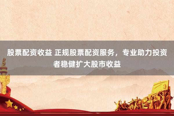 股票配资收益 正规股票配资服务，专业助力投资者稳健扩大股市收益