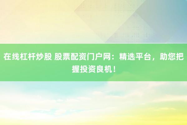 在线杠杆炒股 股票配资门户网：精选平台，助您把握投资良机！
