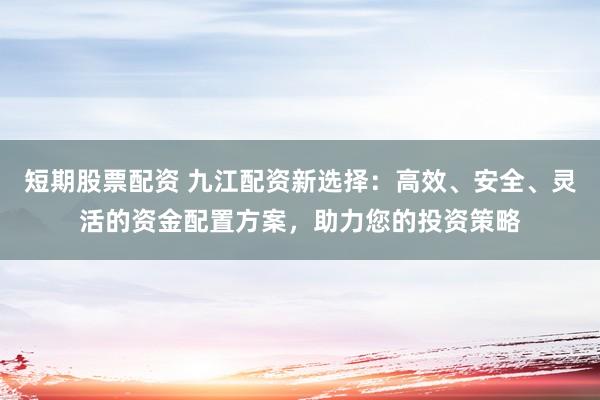 短期股票配资 九江配资新选择：高效、安全、灵活的资金配置方案，助力您的投资策略