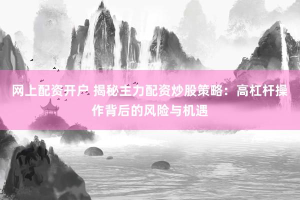 网上配资开户 揭秘主力配资炒股策略：高杠杆操作背后的风险与机遇