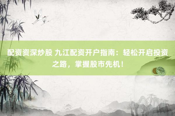 配资资深炒股 九江配资开户指南：轻松开启投资之路，掌握股市先机！