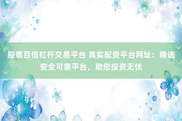 股票百倍杠杆交易平台 真实配资平台网址：精选安全可靠平台，助您投资无忧