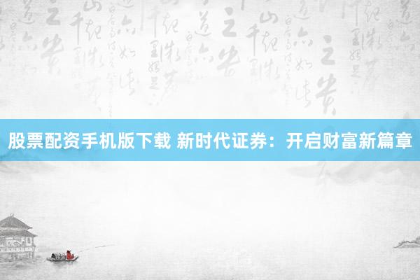 股票配资手机版下载 新时代证券：开启财富新篇章