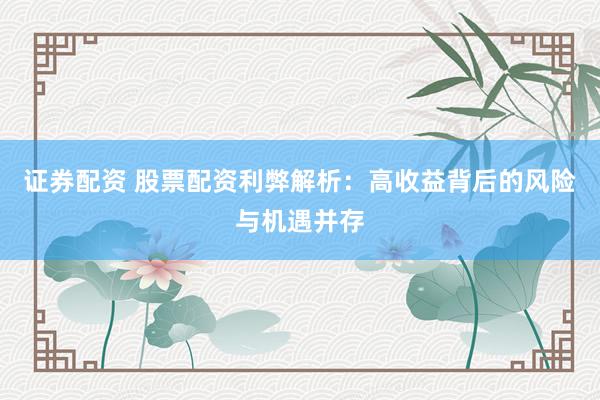 证券配资 股票配资利弊解析：高收益背后的风险与机遇并存