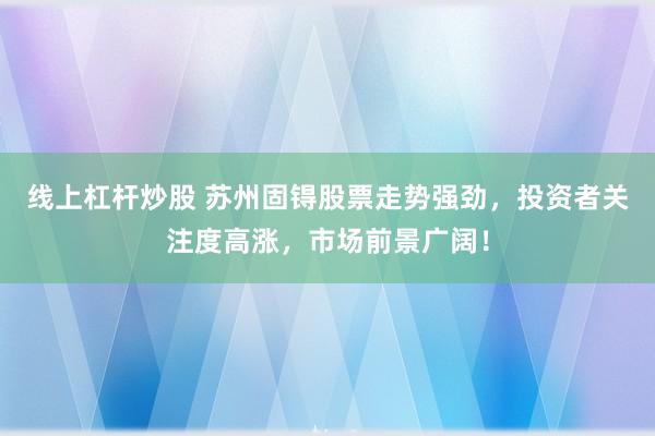 线上杠杆炒股 苏州固锝股票走势强劲，投资者关注度高涨，市场前景广阔！