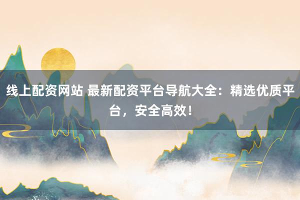 线上配资网站 最新配资平台导航大全：精选优质平台，安全高效！
