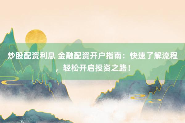炒股配资利息 金融配资开户指南：快速了解流程，轻松开启投资之路！