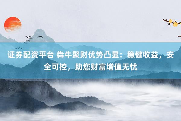 证券配资平台 犇牛聚财优势凸显:稳健收益,安全可控,助您财富增值无忧
