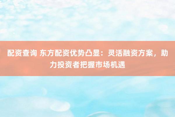 配资查询 东方配资优势凸显：灵活融资方案，助力投资者把握市场机遇